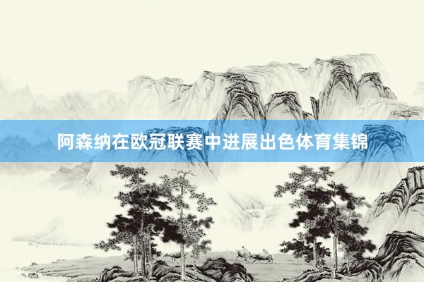 阿森纳在欧冠联赛中进展出色体育集锦