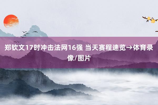 郑钦文17时冲击法网16强 当天赛程速览→体育录像/图片
