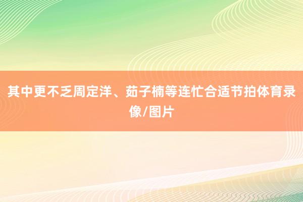 其中更不乏周定洋、茹子楠等连忙合适节拍体育录像/图片