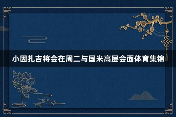 小因扎吉将会在周二与国米高层会面体育集锦