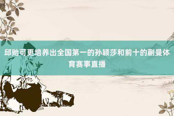 邱贻可更培养出全国第一的孙颖莎和前十的蒯曼体育赛事直播