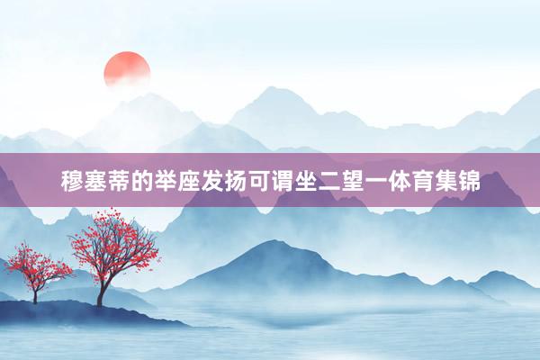 穆塞蒂的举座发扬可谓坐二望一体育集锦