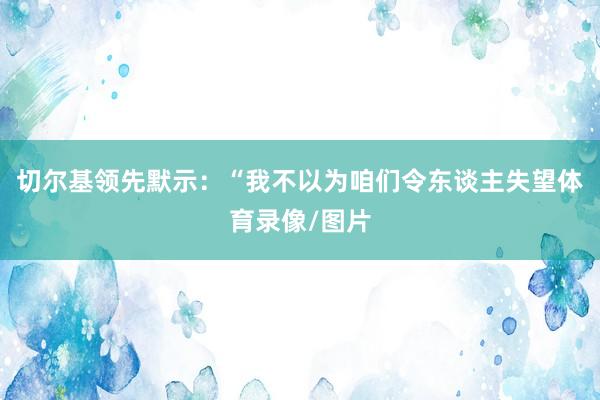 切尔基领先默示：“我不以为咱们令东谈主失望体育录像/图片