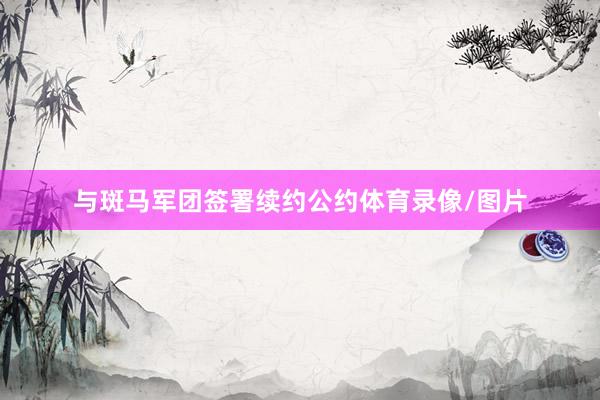 与斑马军团签署续约公约体育录像/图片