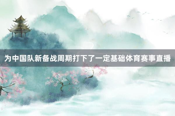 为中国队新备战周期打下了一定基础体育赛事直播