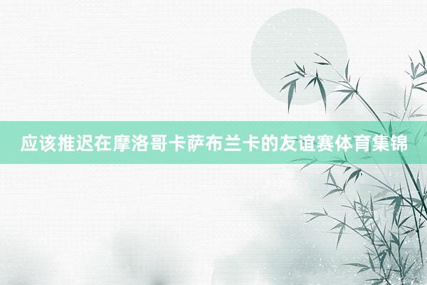 应该推迟在摩洛哥卡萨布兰卡的友谊赛体育集锦
