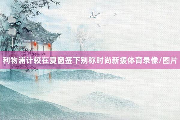 利物浦计较在夏窗签下别称时尚新援体育录像/图片