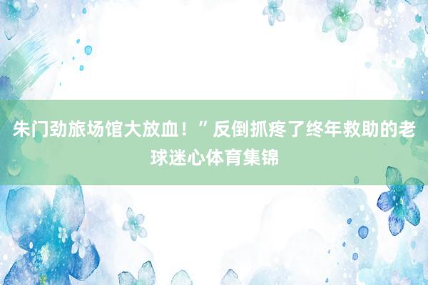朱门劲旅场馆大放血！”反倒抓疼了终年救助的老球迷心体育集锦