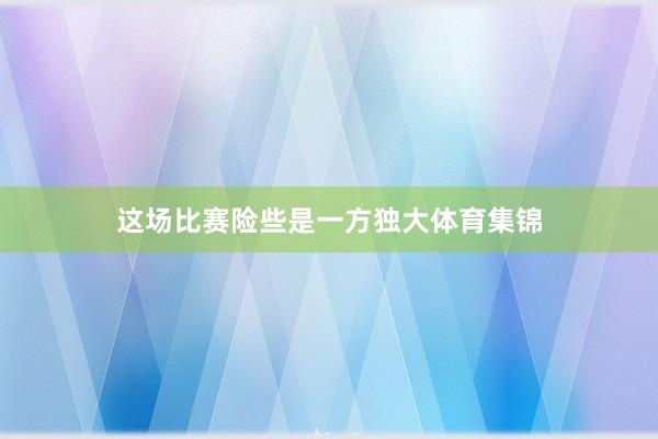 这场比赛险些是一方独大体育集锦