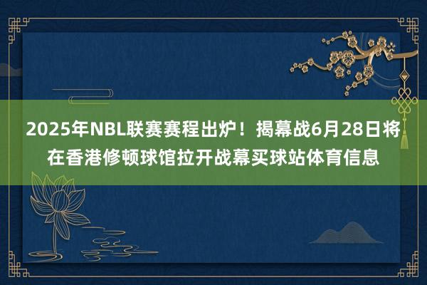 2025年NBL联赛赛程出炉！揭幕战6月28日将在香港修顿球馆拉开战幕买球站体育信息