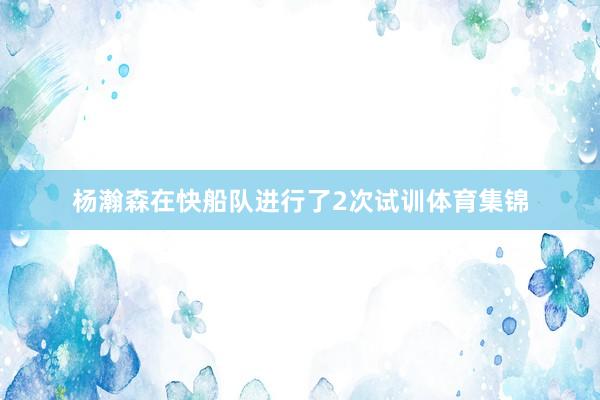 杨瀚森在快船队进行了2次试训体育集锦