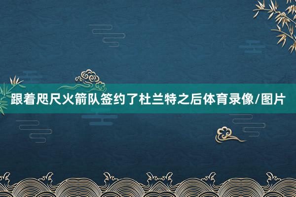 跟着咫尺火箭队签约了杜兰特之后体育录像/图片