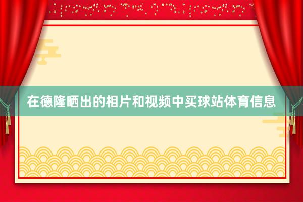 在德隆晒出的相片和视频中买球站体育信息