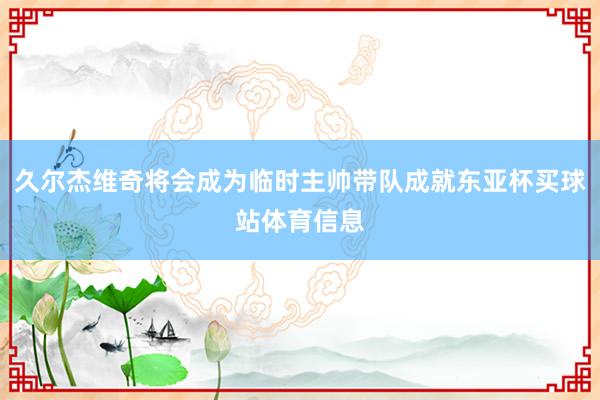 久尔杰维奇将会成为临时主帅带队成就东亚杯买球站体育信息