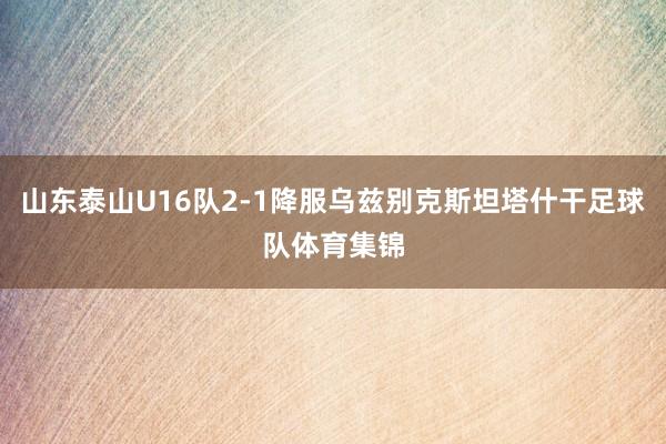 山东泰山U16队2-1降服乌兹别克斯坦塔什干足球队体育集锦