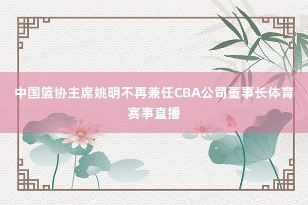 中国篮协主席姚明不再兼任CBA公司董事长体育赛事直播