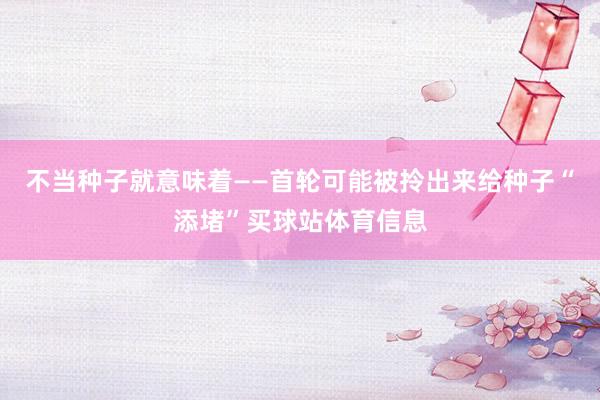 不当种子就意味着——首轮可能被拎出来给种子“添堵”买球站体育信息