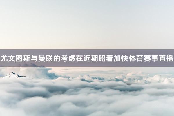 尤文图斯与曼联的考虑在近期昭着加快体育赛事直播