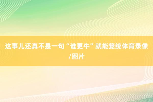 这事儿还真不是一句“谁更牛”就能笼统体育录像/图片