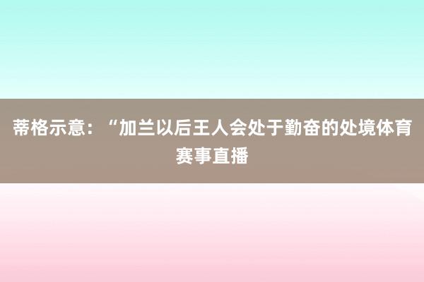蒂格示意：“加兰以后王人会处于勤奋的处境体育赛事直播