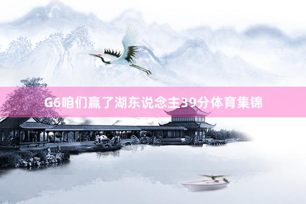 G6咱们赢了湖东说念主39分体育集锦