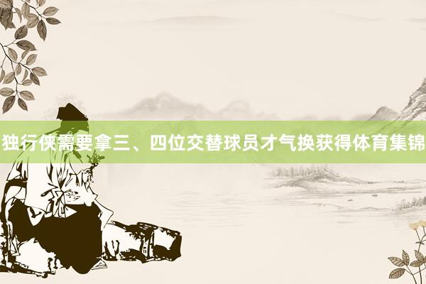 独行侠需要拿三、四位交替球员才气换获得体育集锦