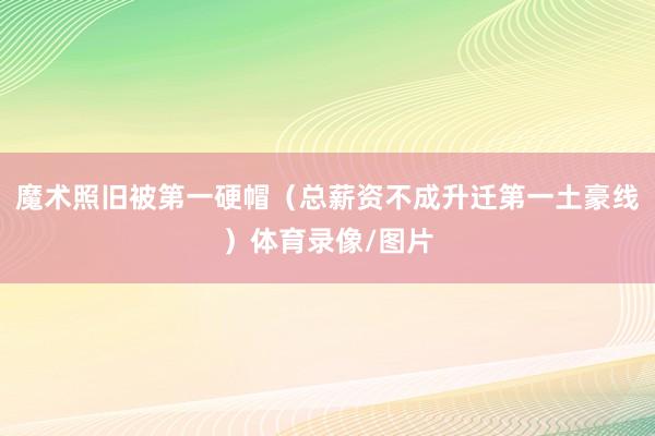 魔术照旧被第一硬帽（总薪资不成升迁第一土豪线）体育录像/图片