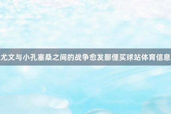 尤文与小孔塞桑之间的战争愈发鄙俚买球站体育信息