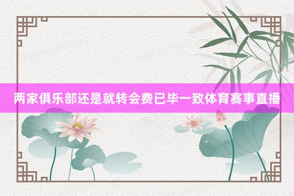 两家俱乐部还是就转会费已毕一致体育赛事直播
