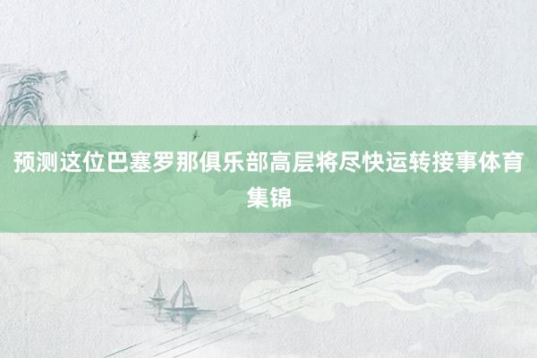 预测这位巴塞罗那俱乐部高层将尽快运转接事体育集锦