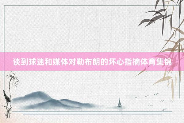 谈到球迷和媒体对勒布朗的坏心指摘体育集锦