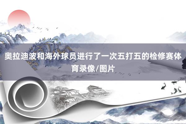 奥拉迪波和海外球员进行了一次五打五的检修赛体育录像/图片