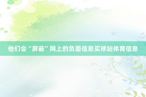 他们会“屏蔽”网上的负面信息买球站体育信息