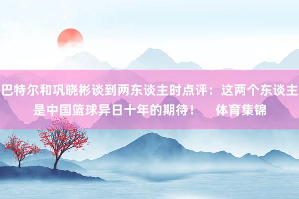 巴特尔和巩晓彬谈到两东谈主时点评：这两个东谈主是中国篮球异日十年的期待！    体育集锦