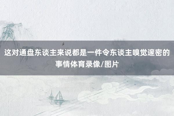 这对通盘东谈主来说都是一件令东谈主嗅觉邃密的事情体育录像/图片
