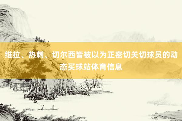 维拉、热刺、切尔西皆被以为正密切关切球员的动态买球站体育信息