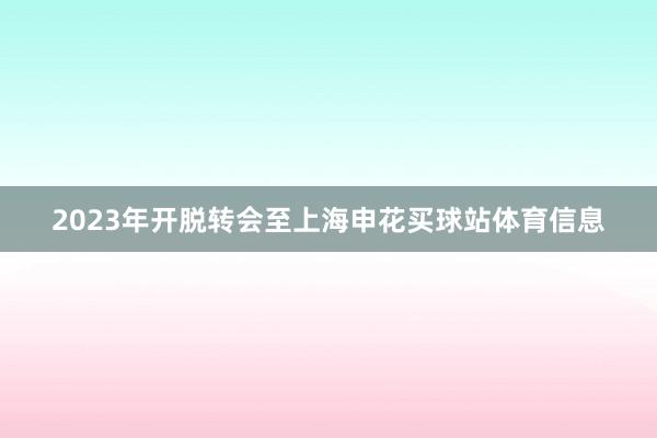 2023年开脱转会至上海申花买球站体育信息