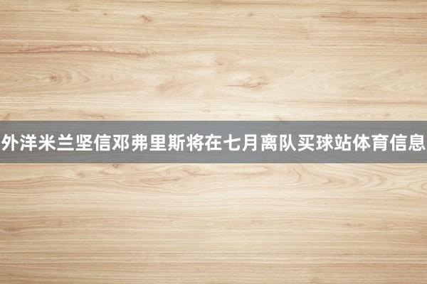 外洋米兰坚信邓弗里斯将在七月离队买球站体育信息