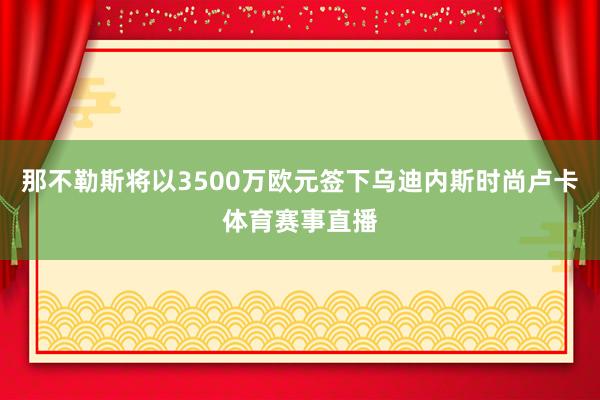 那不勒斯将以3500万欧元签下乌迪内斯时尚卢卡体育赛事直播