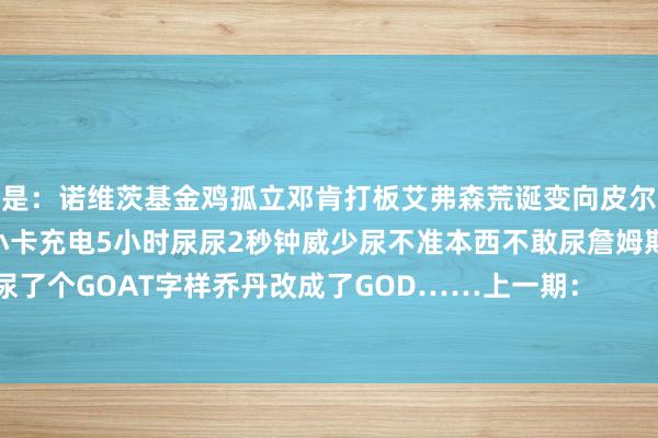 细目是：诺维茨基金鸡孤立邓肯打板艾弗森荒诞变向皮尔斯被捅11刀随后变身赛亚东说念主小卡充电5小时尿尿2秒钟威少尿不准本西不敢尿詹姆斯尿了个GOAT字样乔丹改成了GOD……上一期：                            买球站体育信息