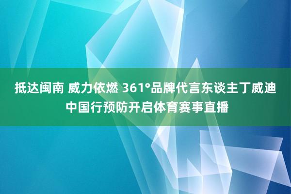 抵达闽南 威力依燃 361°品牌代言东谈主丁威迪 中国行预防开启体育赛事直播
