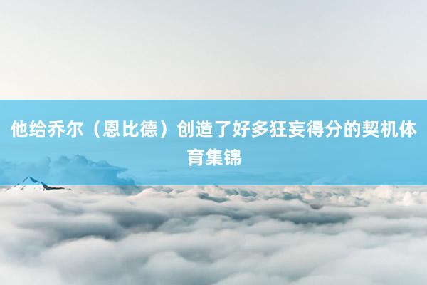 他给乔尔（恩比德）创造了好多狂妄得分的契机体育集锦