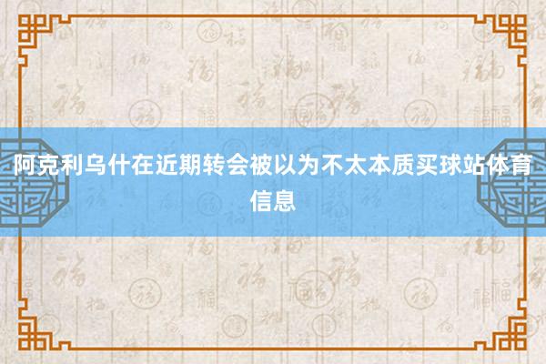 阿克利乌什在近期转会被以为不太本质买球站体育信息