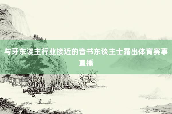 与牙东谈主行业接近的音书东谈主士露出体育赛事直播