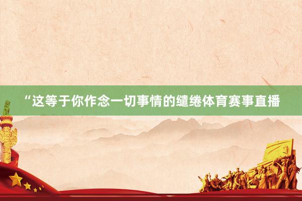 “这等于你作念一切事情的缱绻体育赛事直播