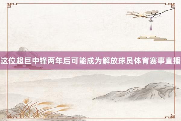 这位超巨中锋两年后可能成为解放球员体育赛事直播