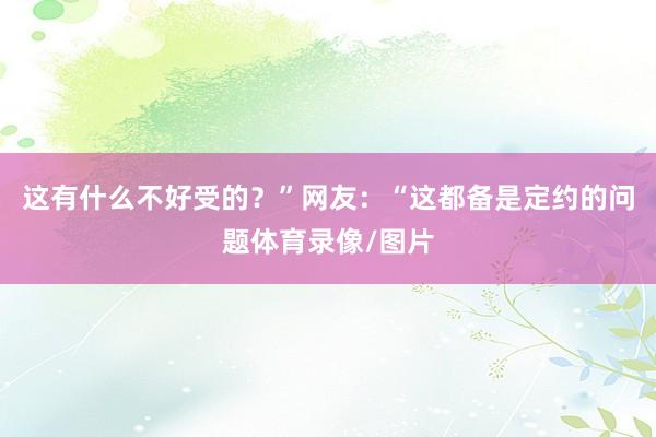 这有什么不好受的？”网友：“这都备是定约的问题体育录像/图片