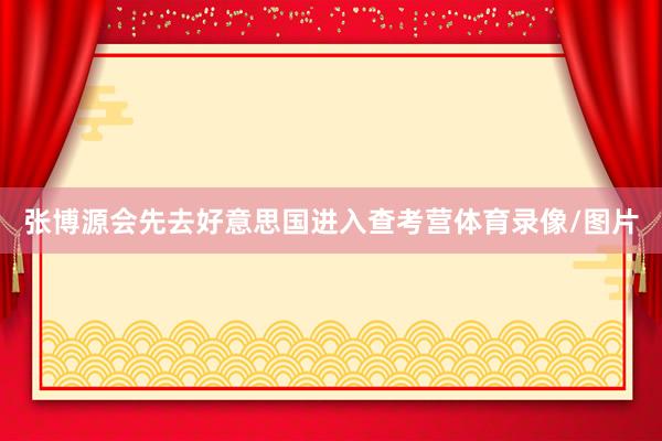 张博源会先去好意思国进入查考营体育录像/图片