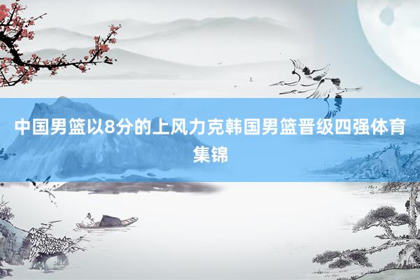 中国男篮以8分的上风力克韩国男篮晋级四强体育集锦