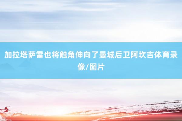 加拉塔萨雷也将触角伸向了曼城后卫阿坎吉体育录像/图片